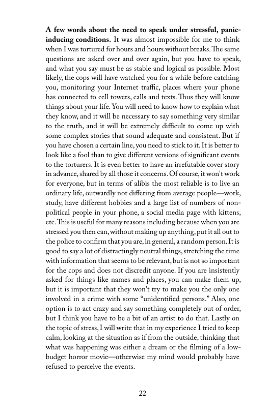 A few words about the need to speak under stressful, panic- inducing conditions. It was almost impossible for me to think when I was tortured for hours and hours without breaks, The same questions arc asked over and over again, but you have to speak, and what you say must be as stable and logical as possible. Most likely, the cops will have watched you for a while before catching you, monitoring your Internet traffic places where your phone has connected to cell towers, calls and texts. Thus they will know things about your lfe. You will need to know how to explain what they know, and it will be necessary to say something very similar to the truth, and it will be extremely difficult to come up with some complex stories that sound adequate and consistent. But if you have chosen a ertain linc, you need to stick to it Itis better to Took like a fool than to give different versions of significant cvents to the torturers. It is even better to have an irrcfutable cover story in advance,shared by all those it concerns. Of course, it won’t work for everyone, but in terms of alibis the most reliable is to live an ordinary life, outwardly not differing from average people—work, study; have different hobbies and a large list of numbers of non- political people in your phone, a social media page with kiteens, ete.Thisis uscful for many reasons including because when you are stressed you then can, without making up anything, put it all out to the police to confirm that you arc, in general, a random person. Itis good tosayalot of distractingly neutral things,stretching the time with information that seems to be relevant, butis not so important for the cops and does not discredit anyone. If you are insistently asked for things like names and places, you can make them up, but it is important that they won’t try to make you the only one involved in  crime with some “unidentified persons.” Also, one option is to act crazy and say something completely out of order, but I think you have to be a bit of an artist to do that. Lastly on the topic of stress, | will write that in my experience | tried to keep calm, looking at the situation as i from the outside, thinking that what was happening was cither a drcam or the filming of a low- budget horror movie—otherwise my mind would probably have refused to perccive the events.  2 